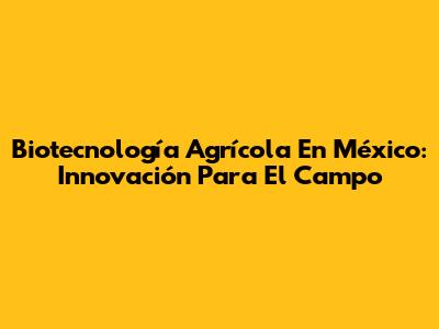 Biotecnología Agrícola En México: Innovación Para El Campo