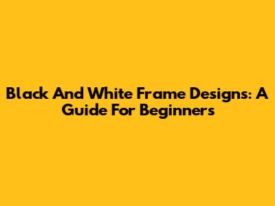 Black And White Frame Designs: A Guide For Beginners