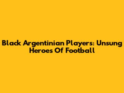 Black Argentinian Players: Unsung Heroes Of Football