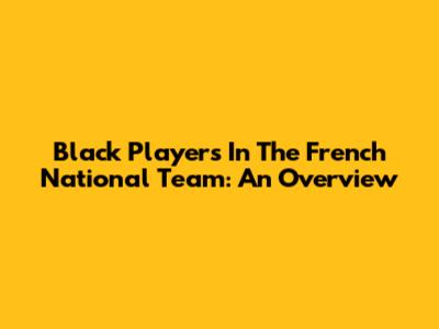 Black Players In The French National Team: An Overview
