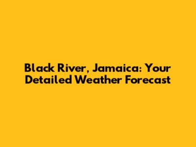Black River, Jamaica: Your Detailed Weather Forecast