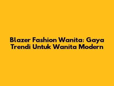 Blazer Fashion Wanita: Gaya Trendi Untuk Wanita Modern