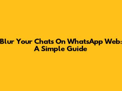 Blur Your Chats On WhatsApp Web: A Simple Guide