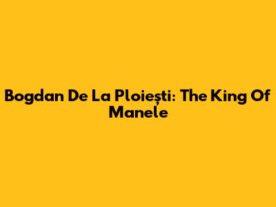 Bogdan De La Ploiești: The King Of Manele