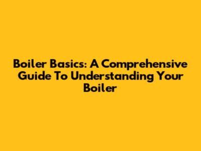 Boiler Basics: A Comprehensive Guide To Understanding Your Boiler