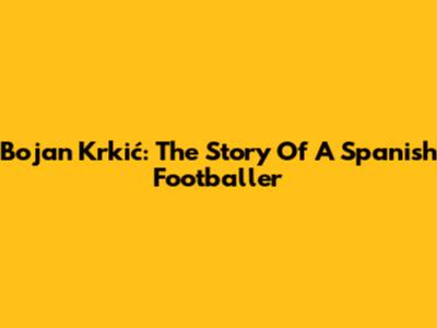 Bojan Krkić: The Story Of A Spanish Footballer