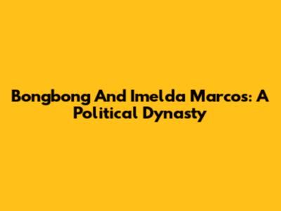 Bongbong And Imelda Marcos: A Political Dynasty