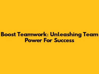 Boost Teamwork: Unleashing Team Power For Success