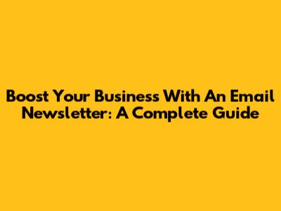 Boost Your Business With An Email Newsletter: A Complete Guide