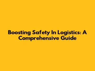 Boosting Safety In Logistics: A Comprehensive Guide