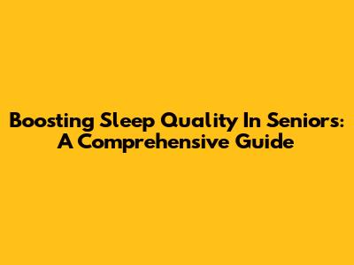 Boosting Sleep Quality In Seniors: A Comprehensive Guide
