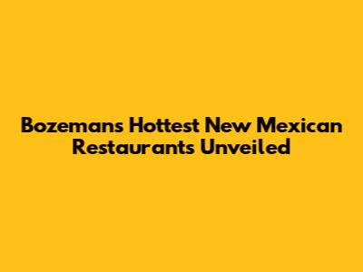 Bozeman's Hottest New Mexican Restaurants Unveiled