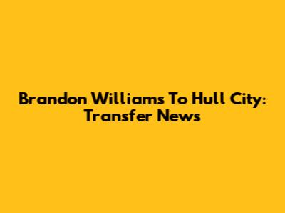 Brandon Williams To Hull City: Transfer News