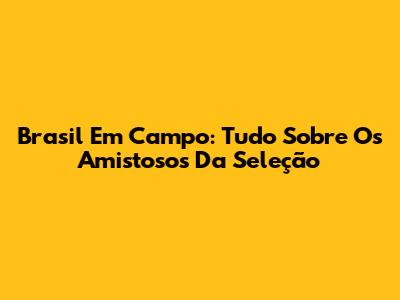 Brasil Em Campo: Tudo Sobre Os Amistosos Da Seleção
