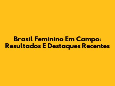 Brasil Feminino Em Campo: Resultados E Destaques Recentes