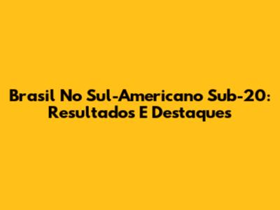 Brasil No Sul-Americano Sub-20: Resultados E Destaques