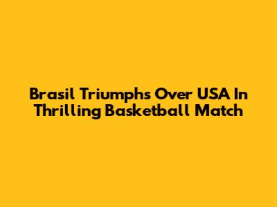 Brasil Triumphs Over USA In Thrilling Basketball Match