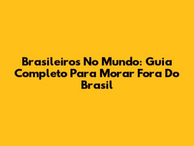 Brasileiros No Mundo: Guia Completo Para Morar Fora Do Brasil