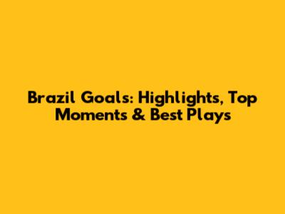 Brazil Goals: Highlights, Top Moments & Best Plays
