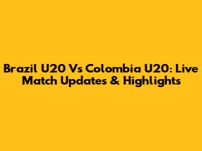 Brazil U20 Vs Colombia U20: Live Match Updates & Highlights