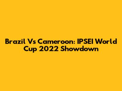 Brazil Vs Cameroon: IPSEI World Cup 2022 Showdown