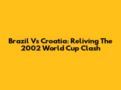 Brazil Vs Croatia: Reliving The 2002 World Cup Clash