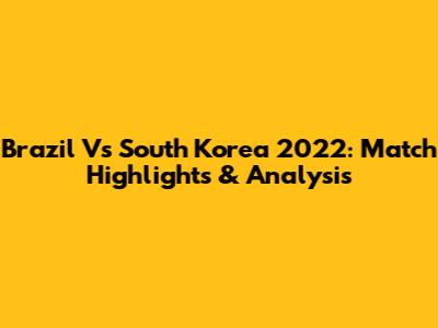 Brazil Vs South Korea 2022: Match Highlights & Analysis
