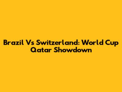 Brazil Vs Switzerland: World Cup Qatar Showdown