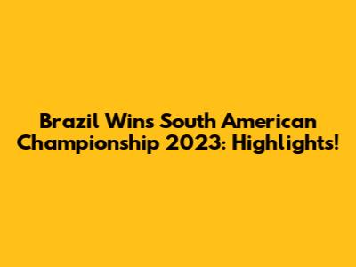 Brazil Wins South American Championship 2023: Highlights!