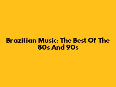 Brazilian Music: The Best Of The 80s And 90s