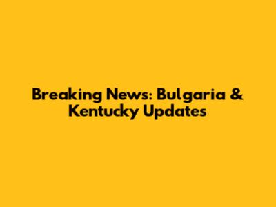 Breaking News: Bulgaria & Kentucky Updates