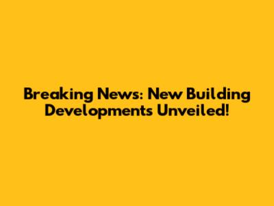 Breaking News: New Building Developments Unveiled!