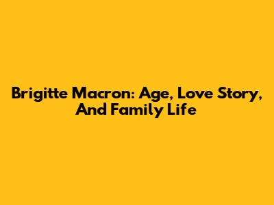 Brigitte Macron: Age, Love Story, And Family Life