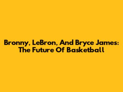 Bronny, LeBron, And Bryce James: The Future Of Basketball
