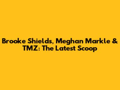 Brooke Shields, Meghan Markle & TMZ: The Latest Scoop