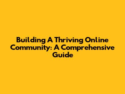 Building A Thriving Online Community: A Comprehensive Guide