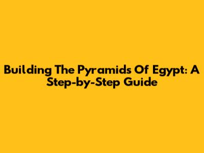 Building The Pyramids Of Egypt: A Step-by-Step Guide