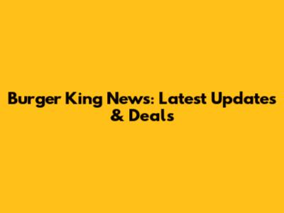 Burger King News: Latest Updates & Deals