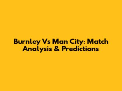 Burnley Vs Man City: Match Analysis & Predictions