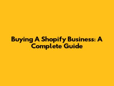 Buying A Shopify Business: A Complete Guide