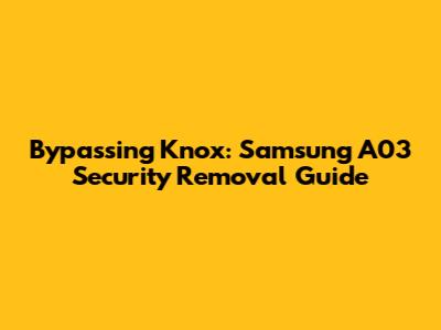 Bypassing Knox: Samsung A03 Security Removal Guide
