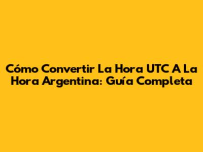 Cómo Convertir La Hora UTC A La Hora Argentina: Guía Completa