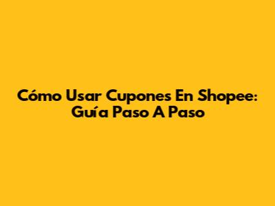 Cómo Usar Cupones En Shopee: Guía Paso A Paso