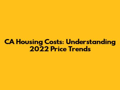 CA Housing Costs: Understanding 2022 Price Trends