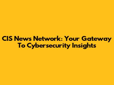 CIS News Network: Your Gateway To Cybersecurity Insights