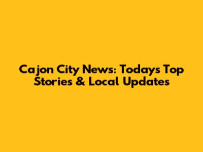 Cajon City News: Today's Top Stories & Local Updates