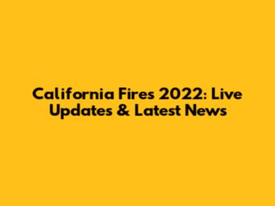 California Fires 2022: Live Updates & Latest News