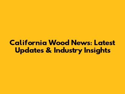 California Wood News: Latest Updates & Industry Insights