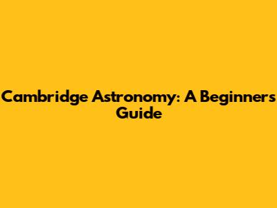 Cambridge Astronomy: A Beginner's Guide