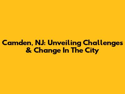 Camden, NJ: Unveiling Challenges & Change In The City